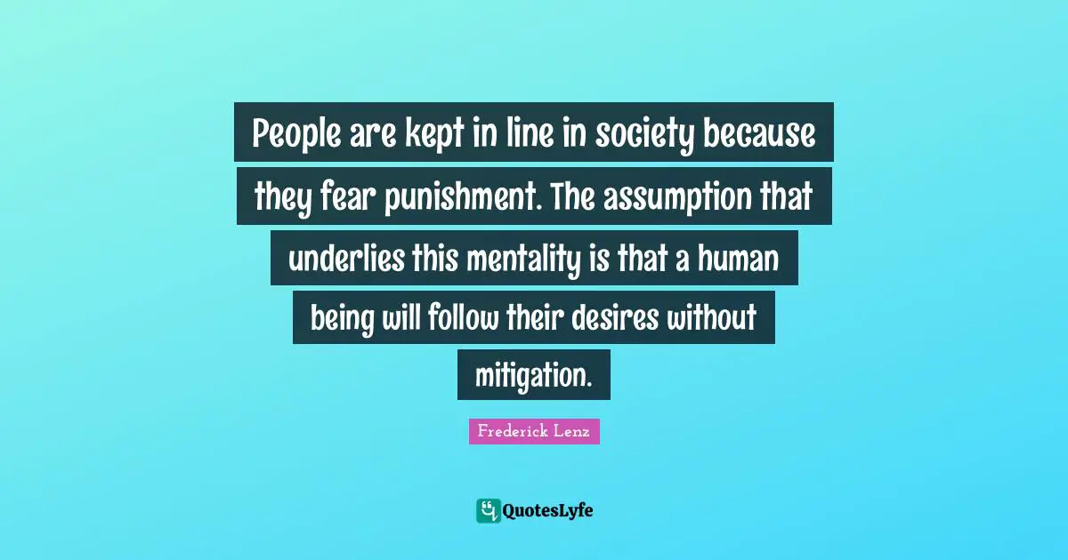 People are kept in line in society because they fear punishment. The assumption that underlies this mentality is that a human being will follow their desires without mitigation.