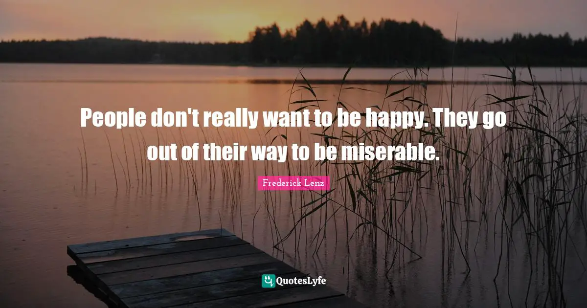 People don't really want to be happy. They go out of their way to be miserable.