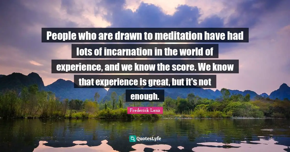 People who are drawn to meditation have had lots of incarnation in the world of experience, and we know the score. We know that experience is great, but it's not enough.