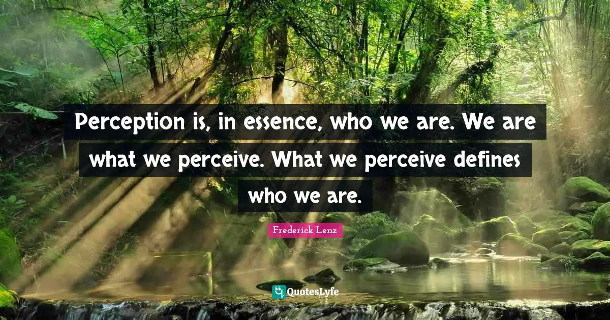 Perception is, in essence, who we are. We are what we perceive. What we perceive defines who we are.