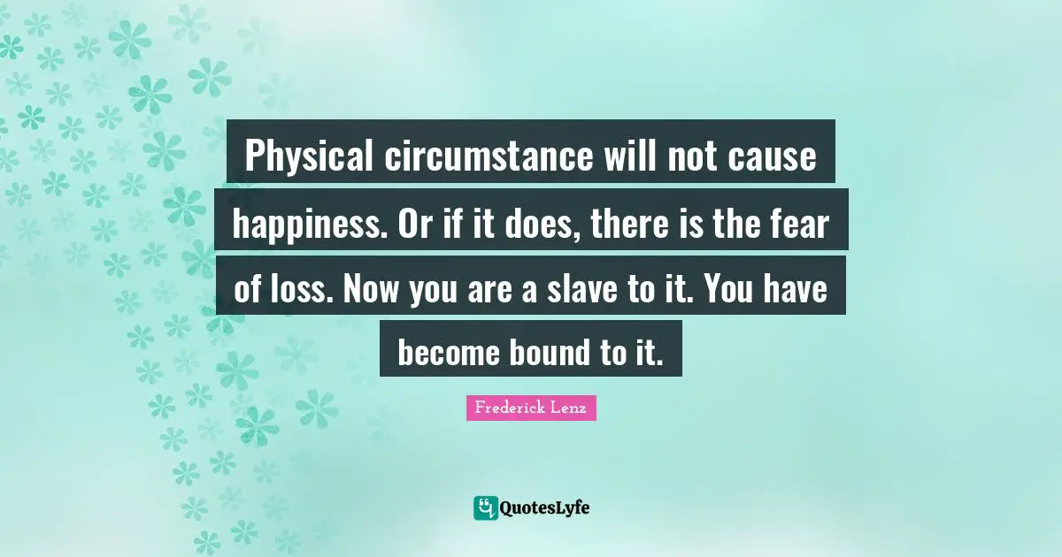 Physical circumstance will not cause happiness. Or if it does, there is the fear of loss. Now you are a slave to it. You have become bound to it.