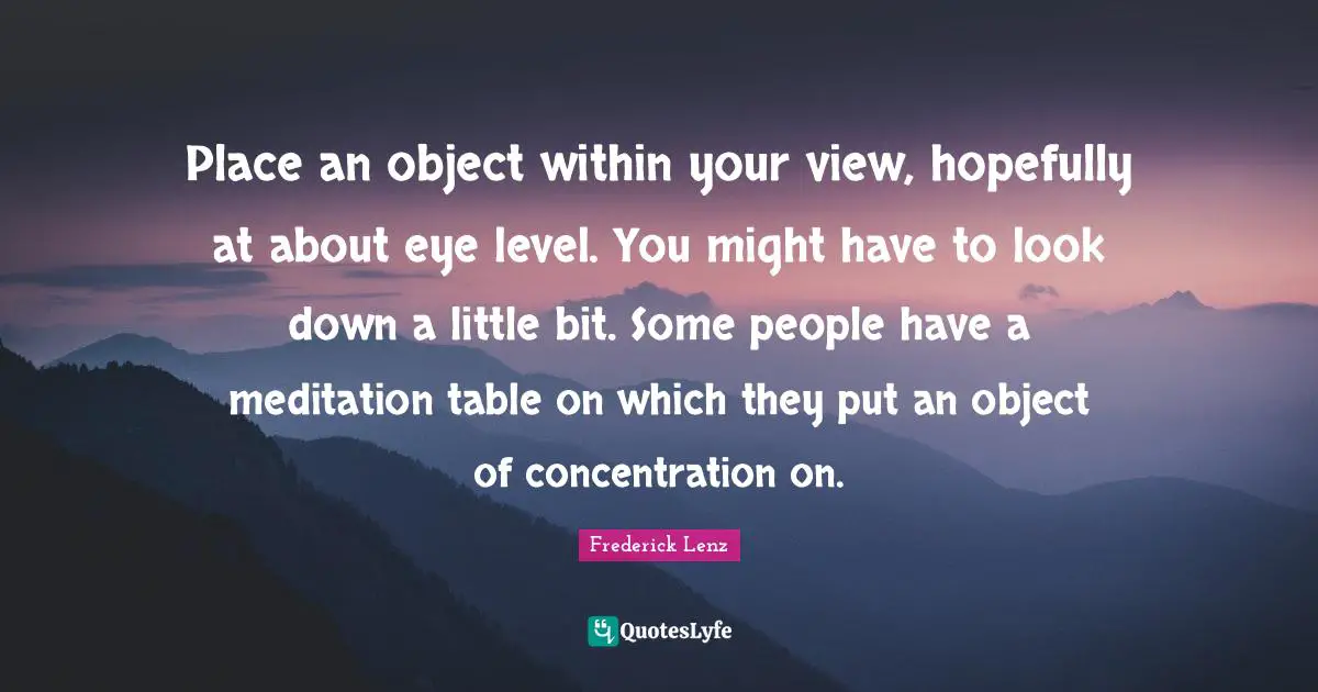 Place an object within your view, hopefully at about eye level. You might have to look down a little bit. Some people have a meditation table on which they put an object of concentration on.