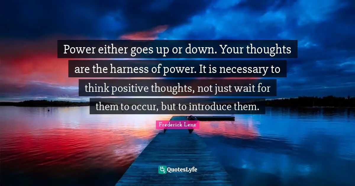 Power either goes up or down. Your thoughts are the harness of power. It is necessary to think positive thoughts, not just wait for them to occur, but to introduce them.