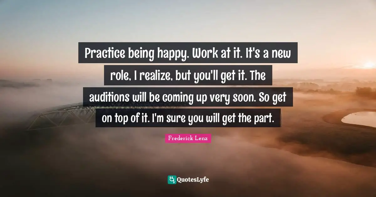 Practice being happy. Work at it. It's a new role, I realize, but you'll get it. The auditions will be coming up very soon. So get on top of it. I'm sure you will get the part.