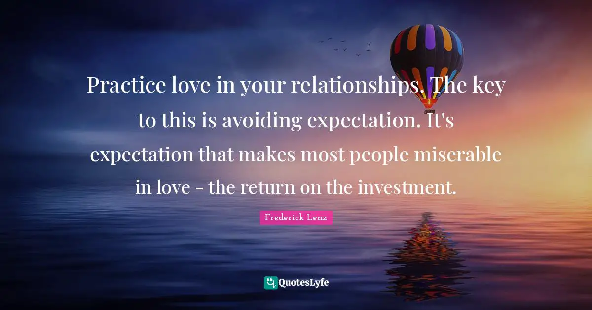 Practice love in your relationships. The key to this is avoiding expectation. It's expectation that makes most people miserable in love - the return on the investment.