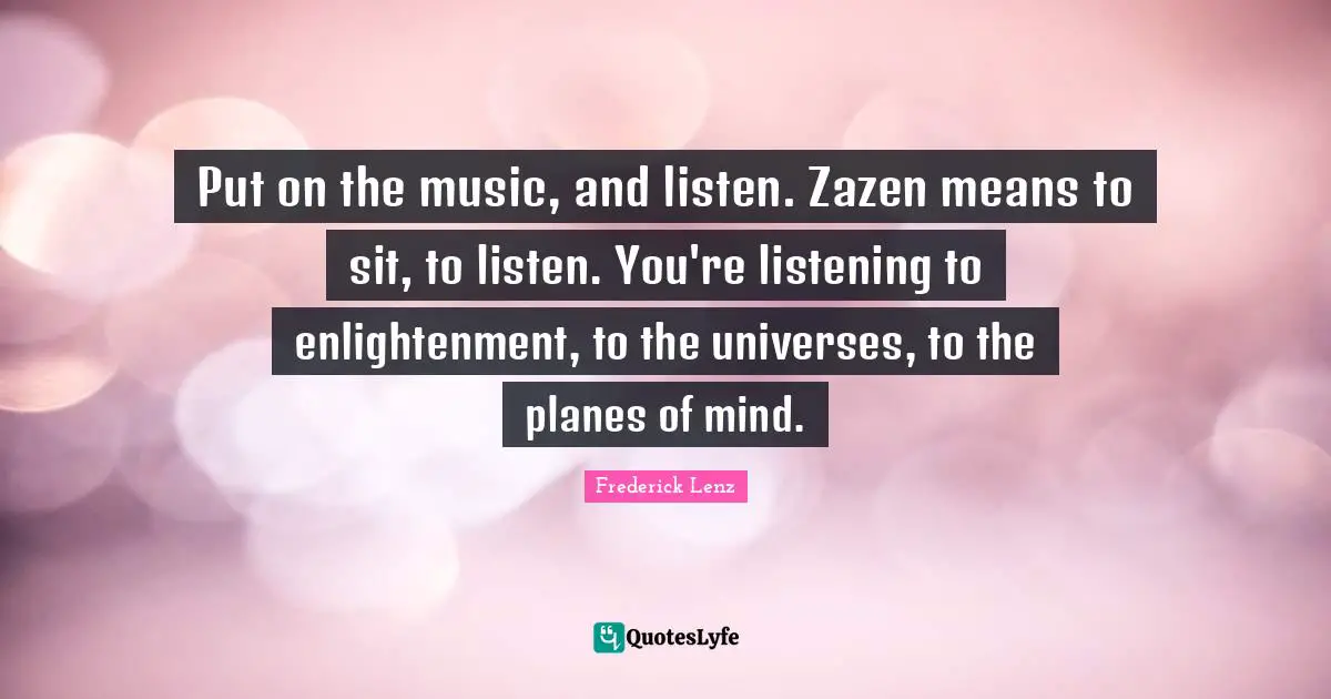 Put on the music, and listen. Zazen means to sit, to listen. You're listening to enlightenment, to the universes, to the planes of mind.