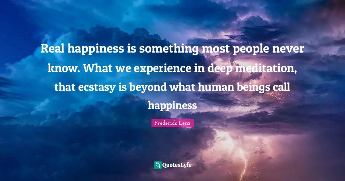 Real happiness is something most people never know. What we experience in deep meditation, that ecstasy is beyond what human beings call happiness