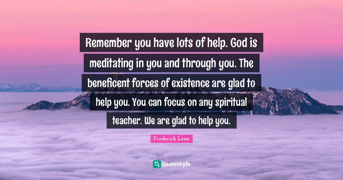 Remember you have lots of help. God is meditating in you and through you. The beneficent forces of existence are glad to help you. You can focus on any spiritual teacher. We are glad to help you.