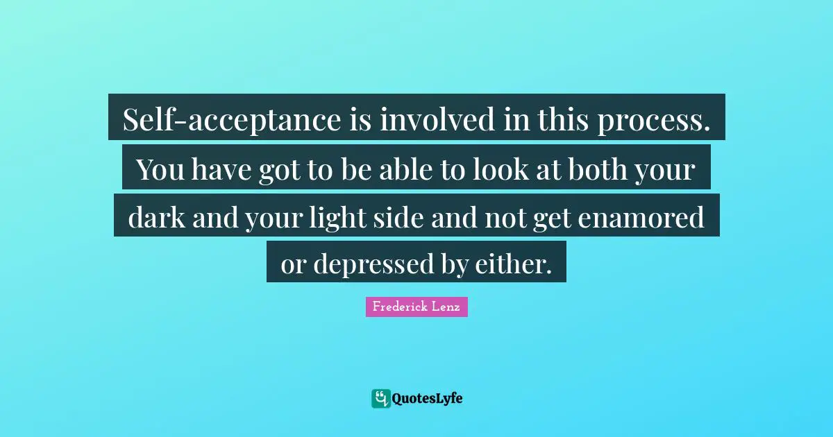 Self-acceptance is involved in this process. You have got to be able to look at both your dark and your light side and not get enamored or depressed by either.