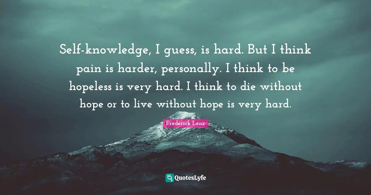 Self-knowledge, I guess, is hard. But I think pain is harder, personally. I think to be hopeless is very hard. I think to die without hope or to live without hope is very hard.