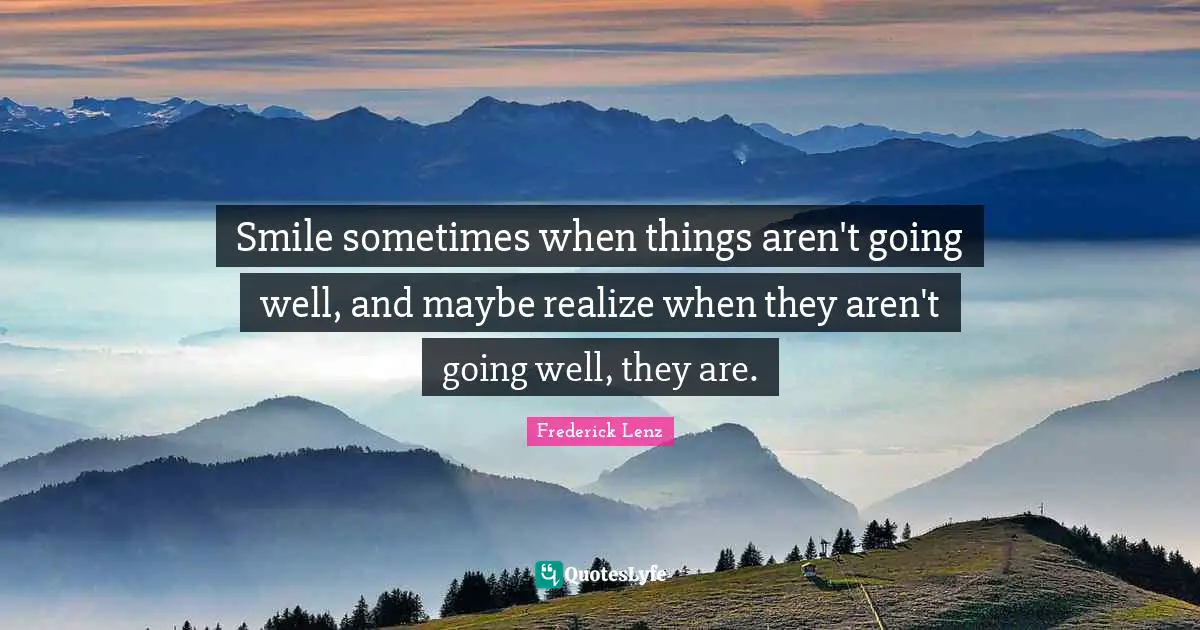 Smile sometimes when things aren't going well, and maybe realize when they aren't going well, they are.