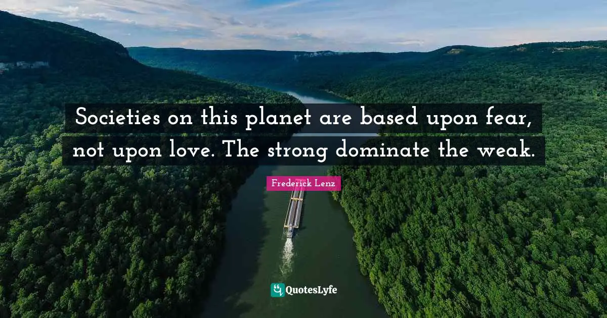 Societies on this planet are based upon fear, not upon love. The strong dominate the weak.
