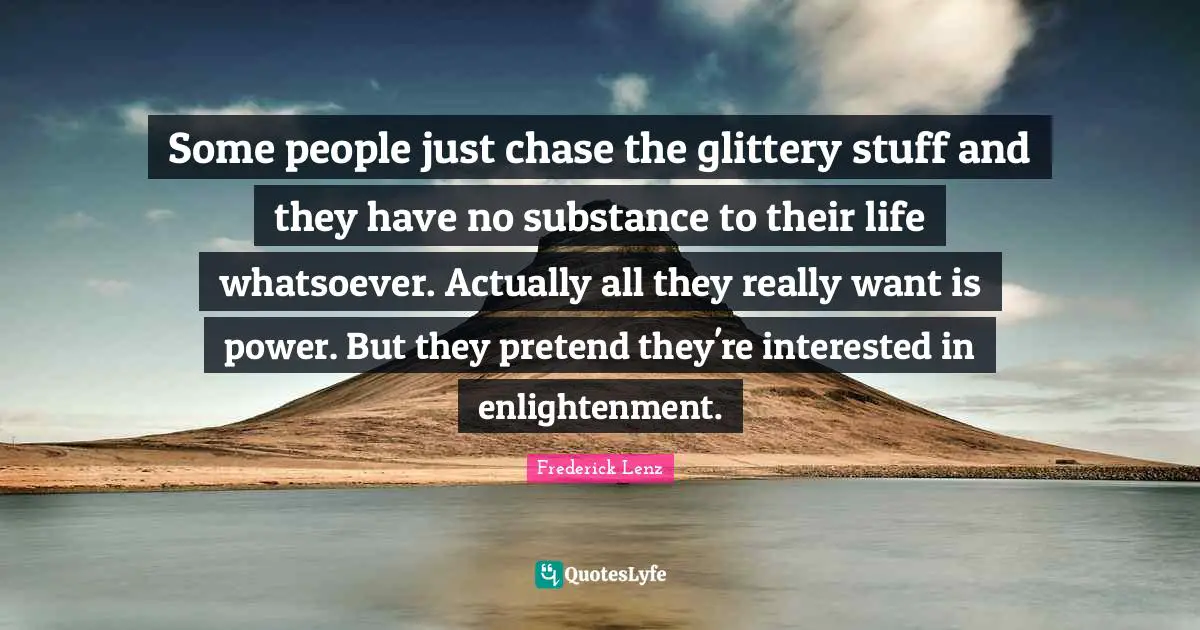 Some people just chase the glittery stuff and they have no substance to their life whatsoever. Actually all they really want is power. But they pretend they're interested in enlightenment.