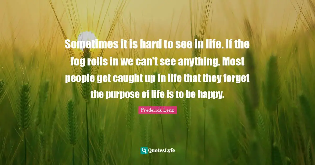 The Purpose Of Life Quotes: "Sometimes it is hard to see in life. If the fog rolls in we can't see anything. Most people get caught up in life that they forget the purpose of life is to be happy."