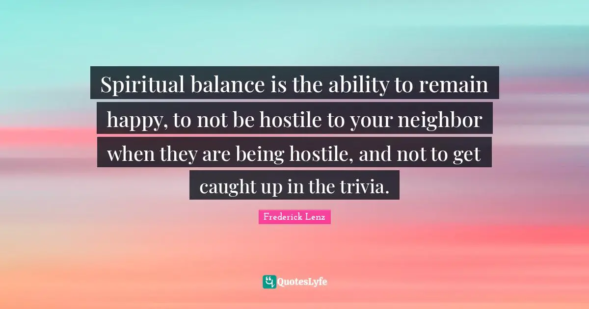 Spiritual balance is the ability to remain happy, to not be hostile to your neighbor when they are being hostile, and not to get caught up in the trivia.
