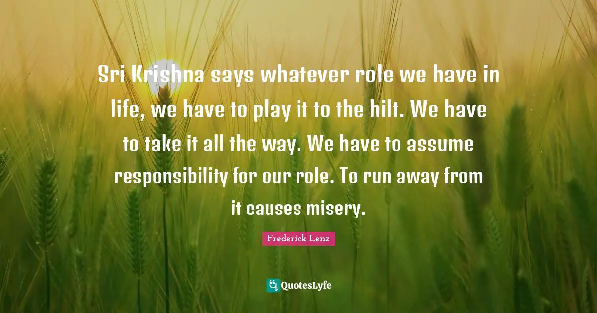 Sri Krishna says whatever role we have in life, we have to play it to the hilt. We have to take it all the way. We have to assume responsibility for our role. To run away from it causes misery.