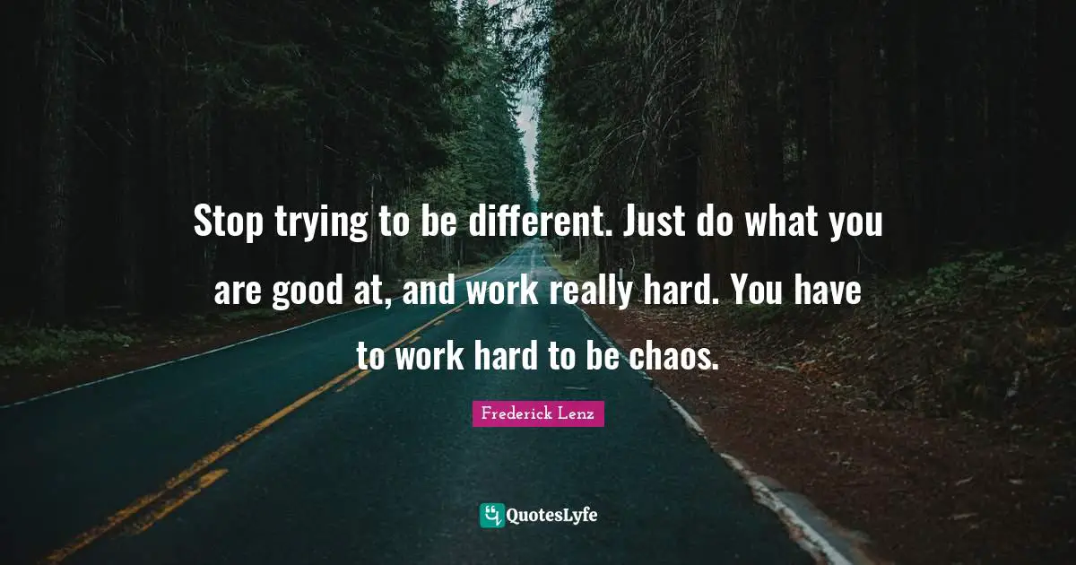 Stop trying to be different. Just do what you are good at, and work really hard. You have to work hard to be chaos.