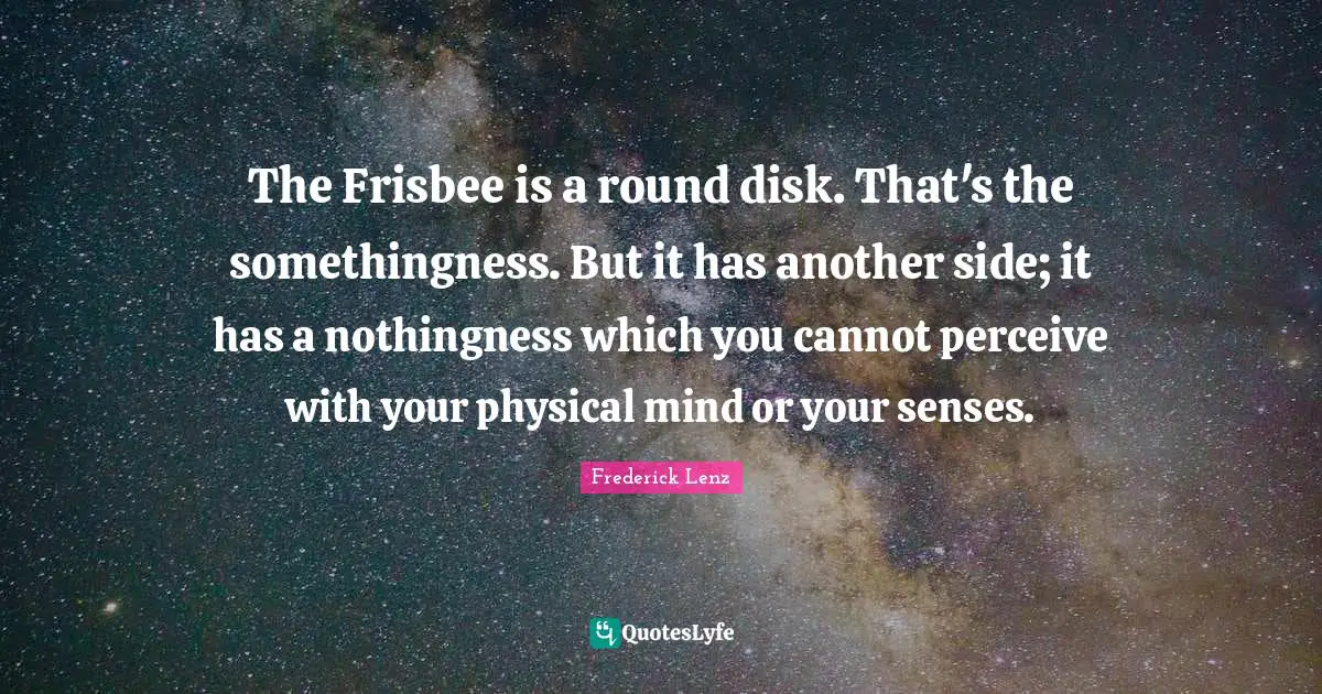 The Frisbee is a round disk. That's the somethingness. But it has another side; it has a nothingness which you cannot perceive with your physical mind or your senses.