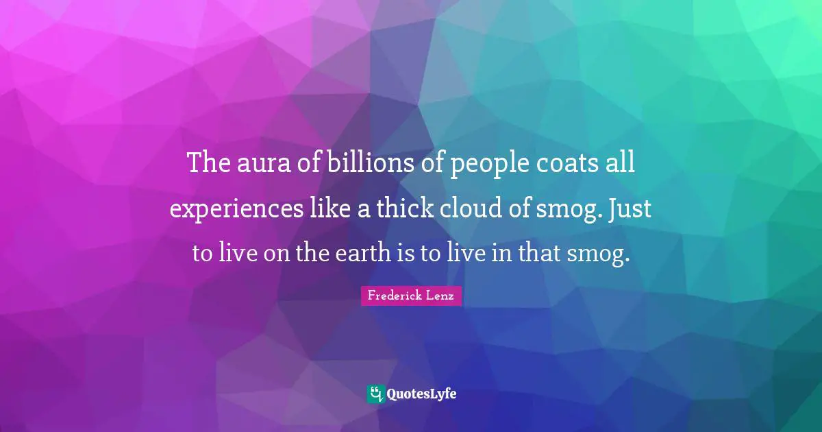 The aura of billions of people coats all experiences like a thick cloud of smog. Just to live on the earth is to live in that smog.