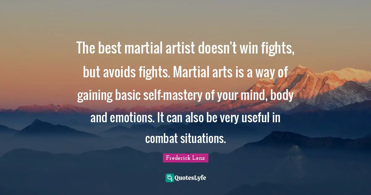 The best martial artist doesn't win fights, but avoids fights. Martial arts is a way of gaining basic self-mastery of your mind, body and emotions. It can also be very useful in combat situations.