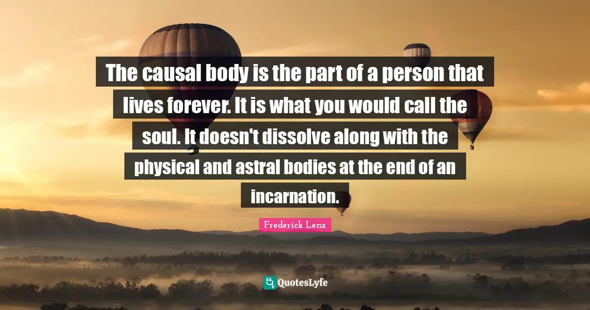 The causal body is the part of a person that lives forever. It is what you would call the soul. It doesn't dissolve along with the physical and astral bodies at the end of an incarnation.