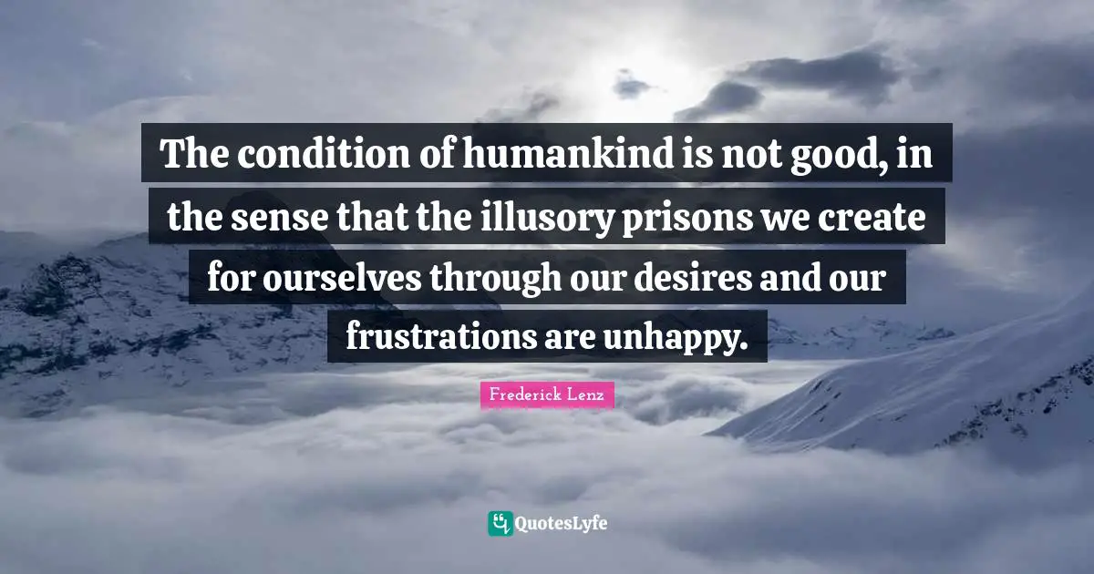 The condition of humankind is not good, in the sense that the illusory prisons we create for ourselves through our desires and our frustrations are unhappy.
