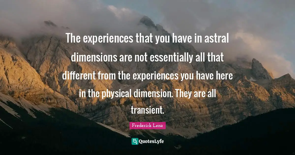The experiences that you have in astral dimensions are not essentially all that different from the experiences you have here in the physical dimension. They are all transient.