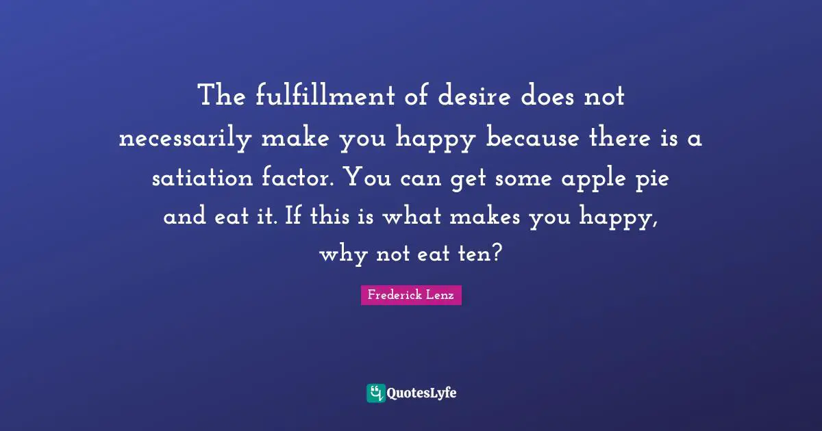 The fulfillment of desire does not necessarily make you happy because there is a satiation factor. You can get some apple pie and eat it. If this is what makes you happy, why not eat ten?