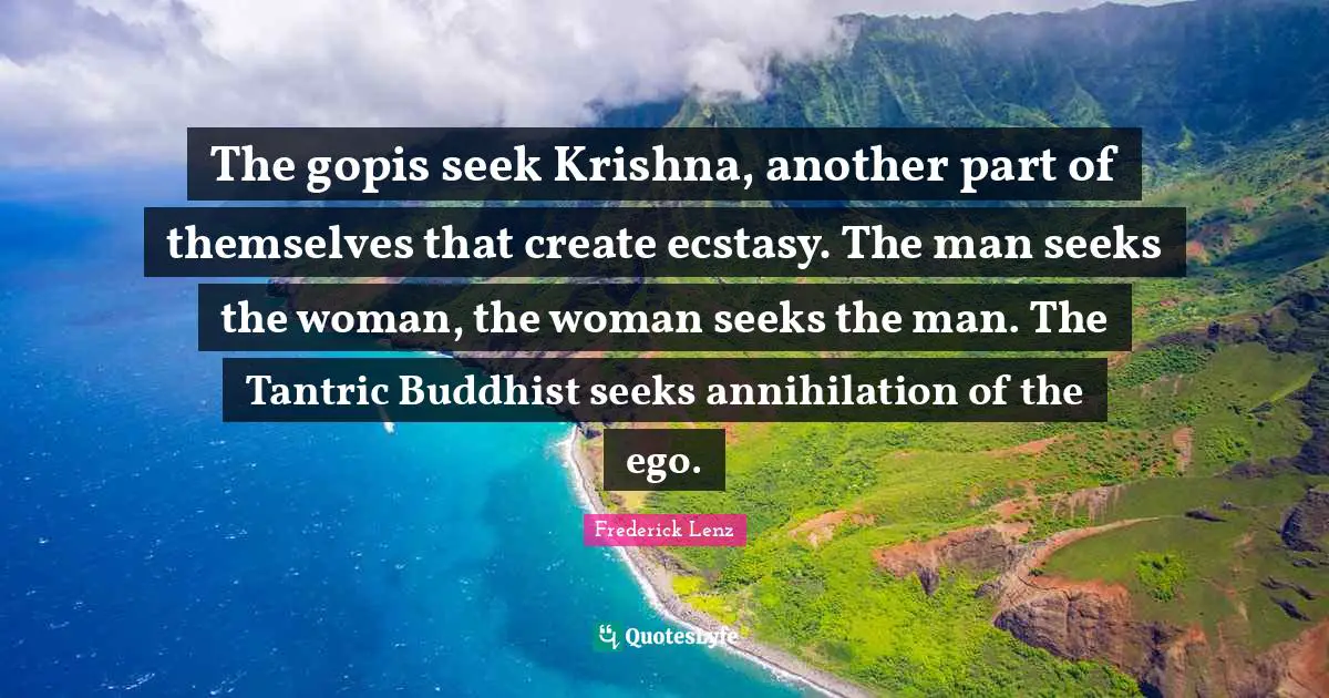 The gopis seek Krishna, another part of themselves that create ecstasy. The man seeks the woman, the woman seeks the man. The Tantric Buddhist seeks annihilation of the ego.