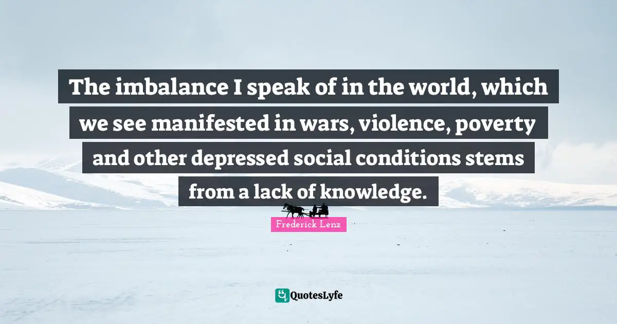 The imbalance I speak of in the world, which we see manifested in wars, violence, poverty and other depressed social conditions stems from a lack of knowledge.
