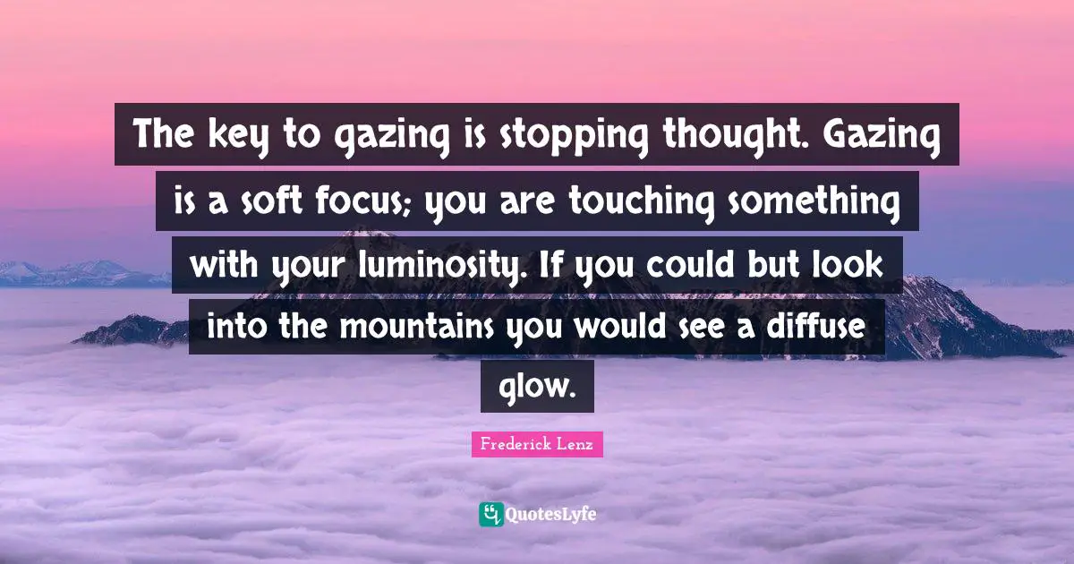 The key to gazing is stopping thought. Gazing is a soft focus; you are touching something with your luminosity. If you could but look into the mountains you would see a diffuse glow.