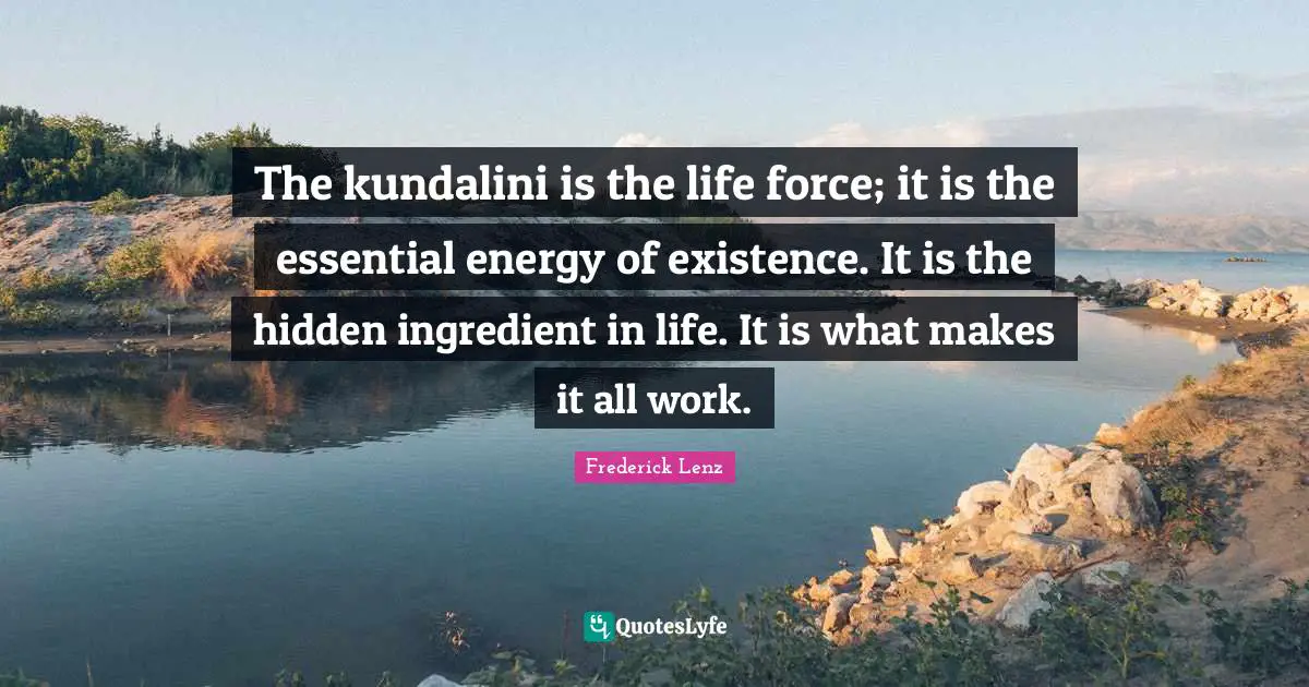 The kundalini is the life force; it is the essential energy of existence. It is the hidden ingredient in life. It is what makes it all work.