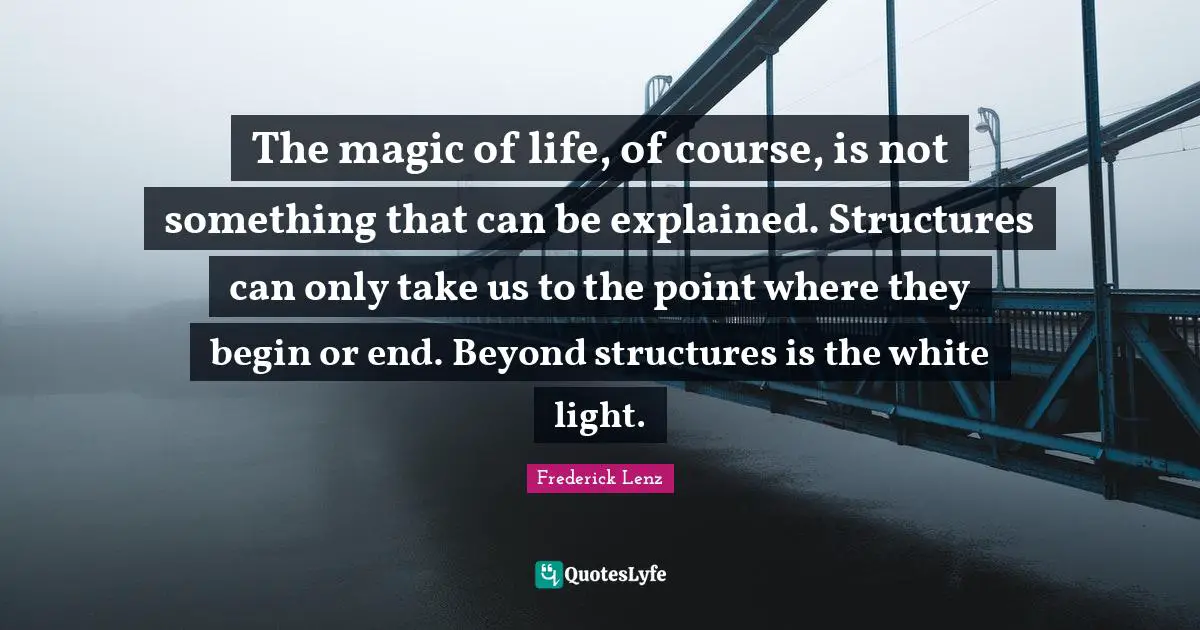 The magic of life, of course, is not something that can be explained. Structures can only take us to the point where they begin or end. Beyond structures is the white light.