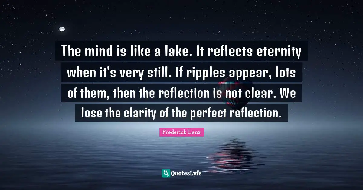 The mind is like a lake. It reflects eternity when it's very still. If ripples appear, lots of them, then the reflection is not clear. We lose the clarity of the perfect reflection.