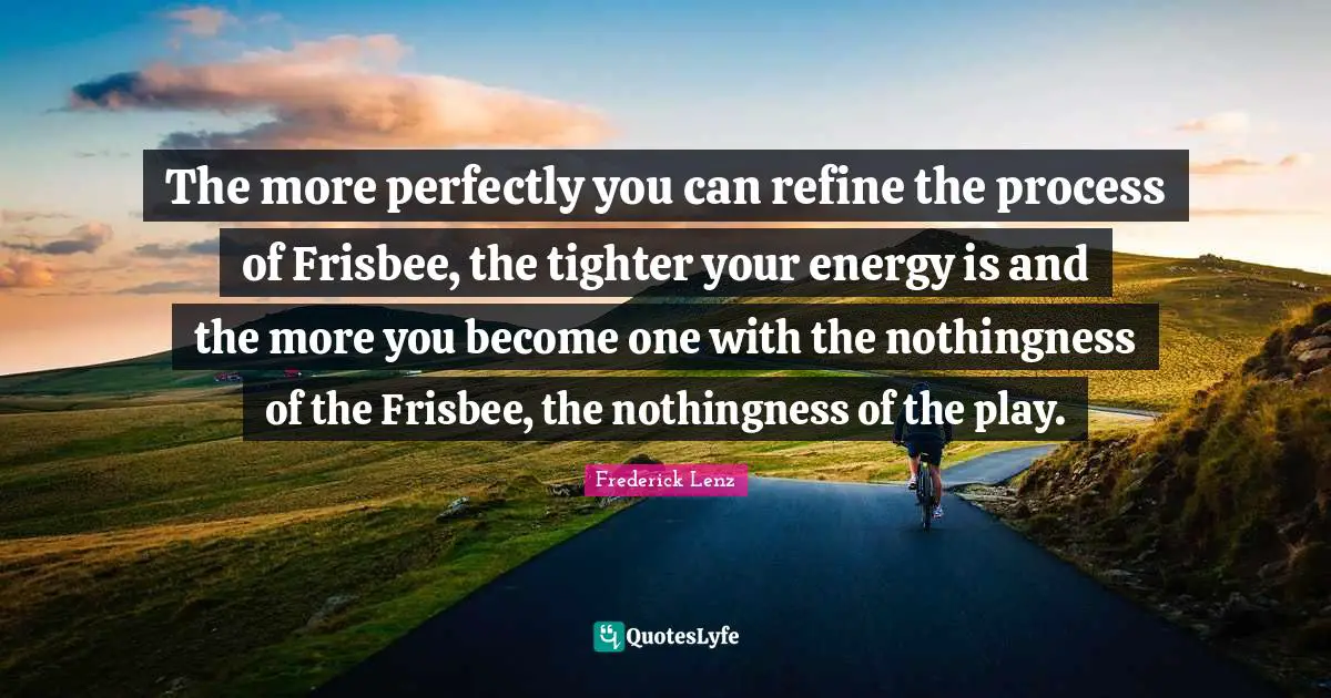 The more perfectly you can refine the process of Frisbee, the tighter your energy is and the more you become one with the nothingness of the Frisbee, the nothingness of the play.