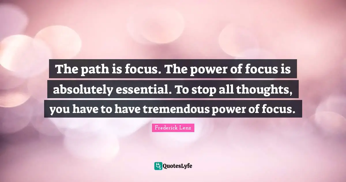 The path is focus. The power of focus is absolutely essential. To stop all thoughts, you have to have tremendous power of focus.