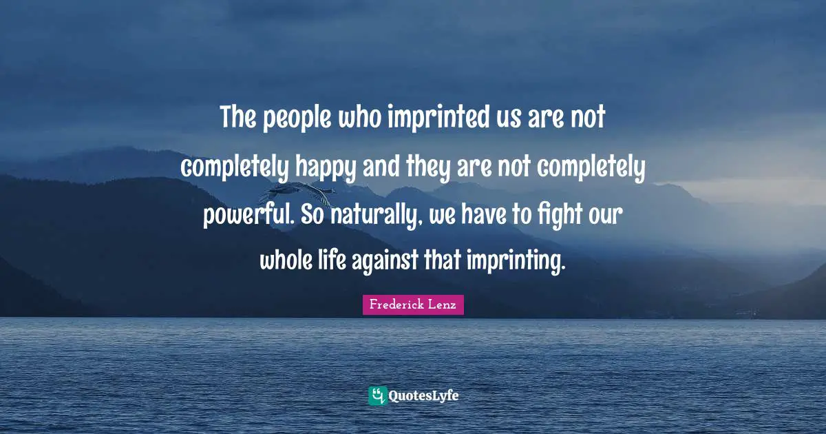 The people who imprinted us are not completely happy and they are not completely powerful. So naturally, we have to fight our whole life against that imprinting.