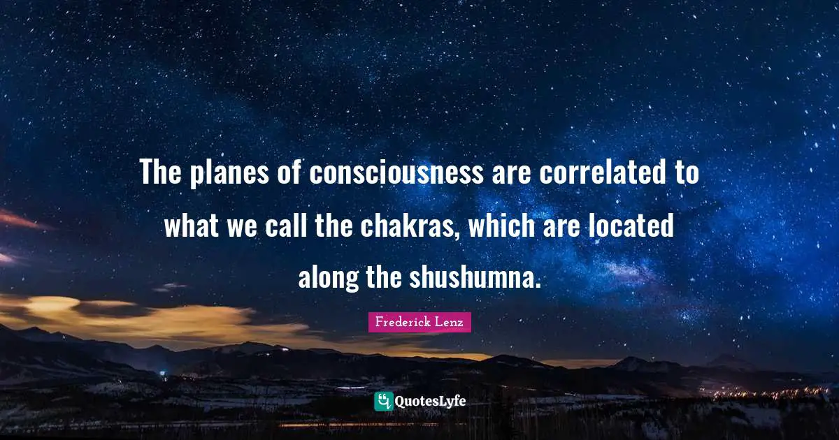 The planes of consciousness are correlated to what we call the chakras, which are located along the shushumna.
