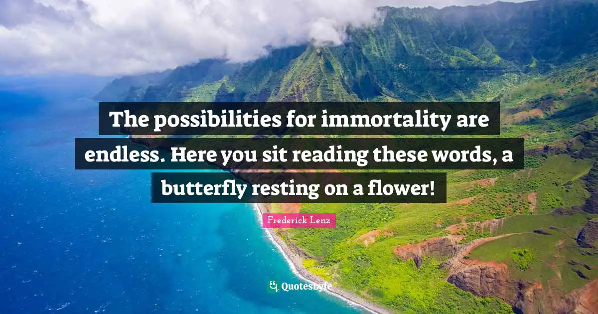The possibilities for immortality are endless. Here you sit reading these words, a butterfly resting on a flower!
