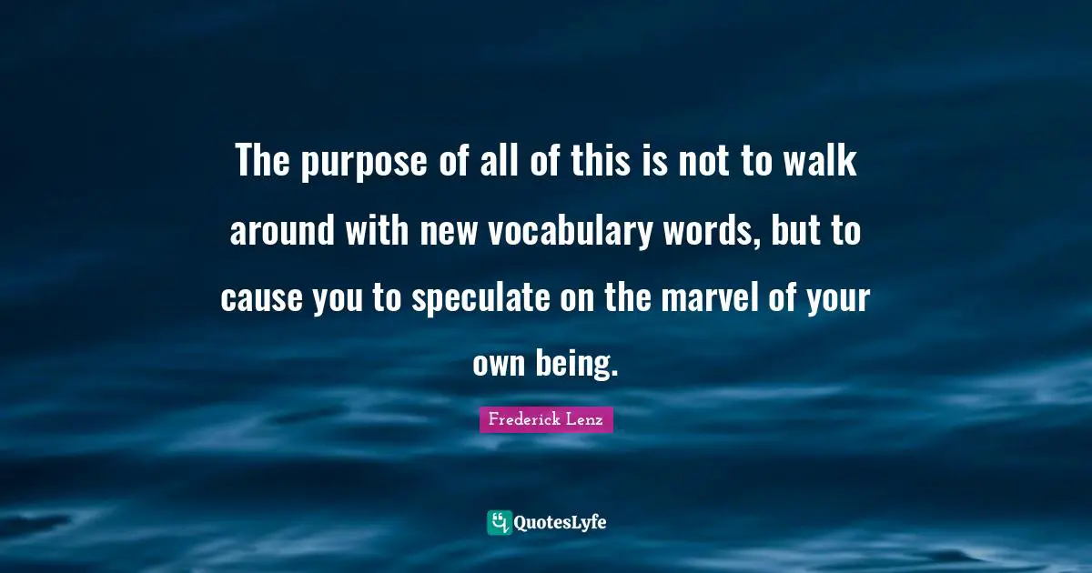 The purpose of all of this is not to walk around with new vocabulary words, but to cause you to speculate on the marvel of your own being.