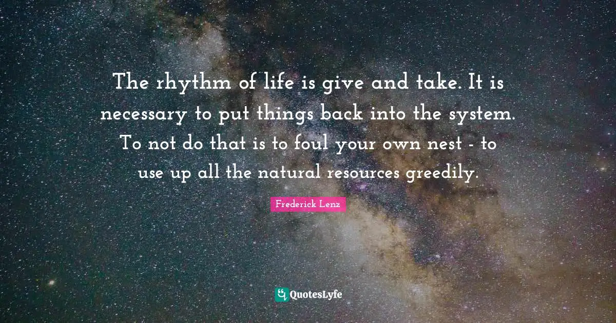 The rhythm of life is give and take. It is necessary to put things back into the system. To not do that is to foul your own nest - to use up all the natural resources greedily.