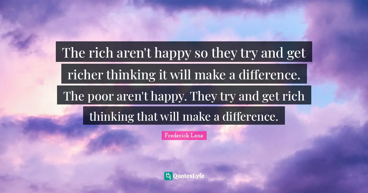 The rich aren't happy so they try and get richer thinking it will make a difference. The poor aren't happy. They try and get rich thinking that will make a difference.