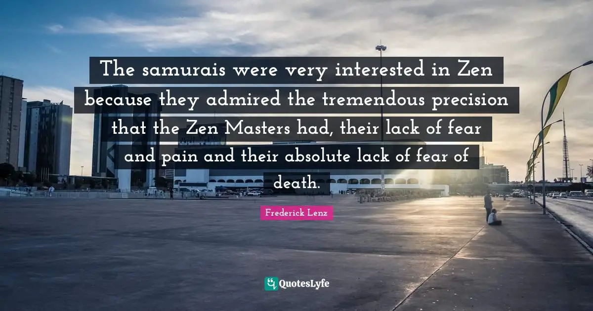The samurais were very interested in Zen because they admired the tremendous precision that the Zen Masters had, their lack of fear and pain and their absolute lack of fear of death.