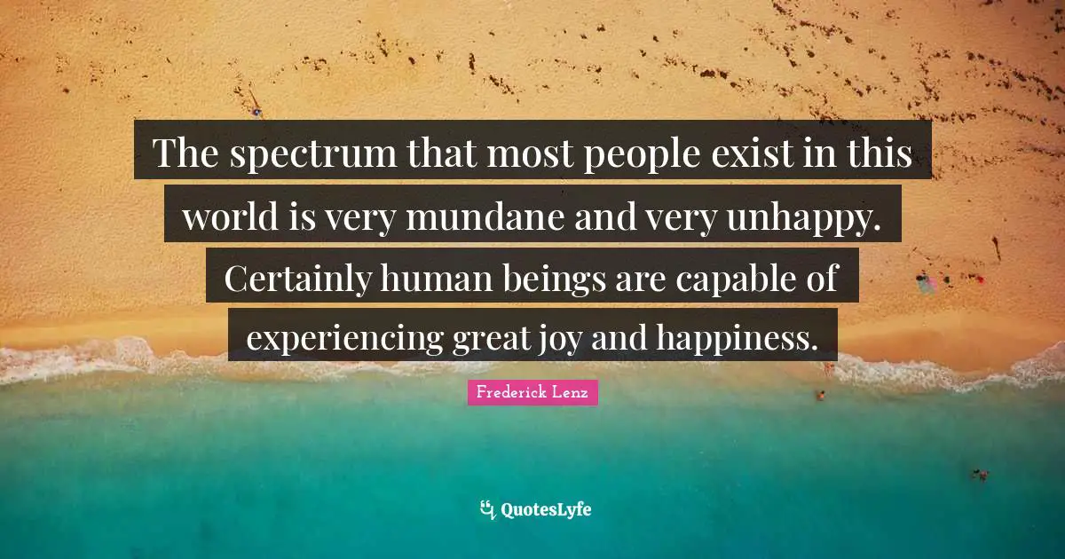 The spectrum that most people exist in this world is very mundane and very unhappy. Certainly human beings are capable of experiencing great joy and happiness.