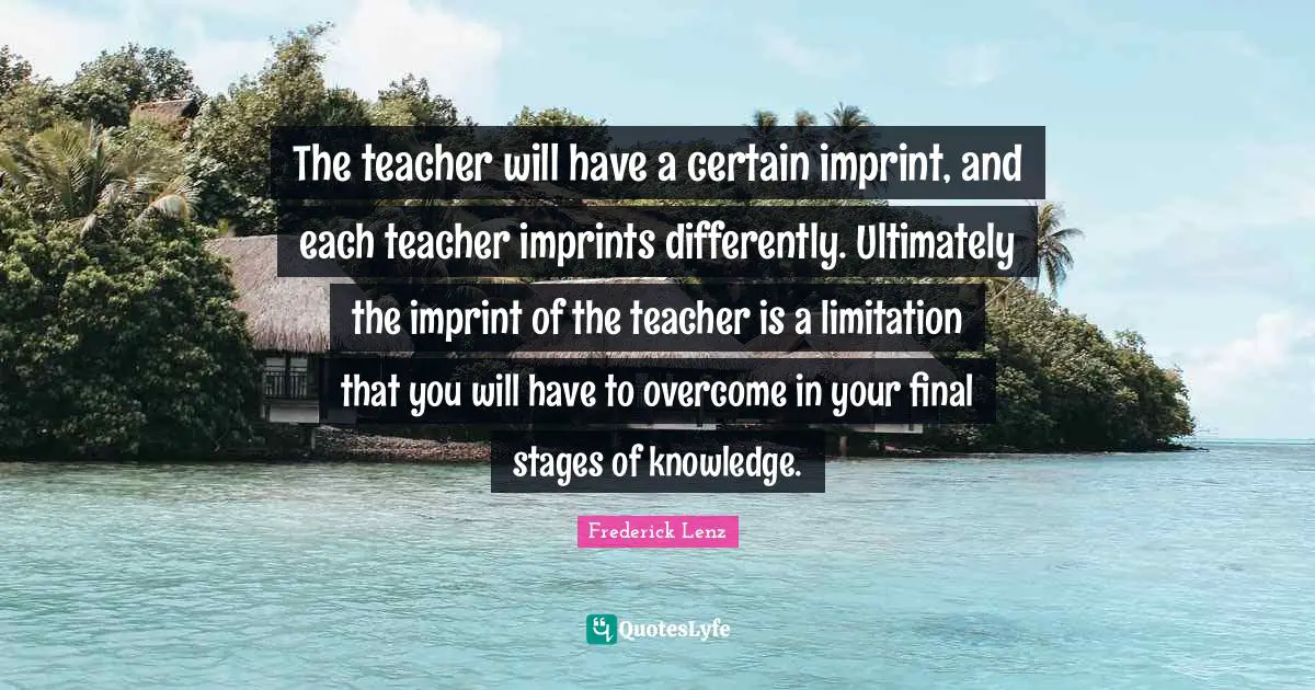 The teacher will have a certain imprint, and each teacher imprints differently. Ultimately the imprint of the teacher is a limitation that you will have to overcome in your final stages of knowledge.