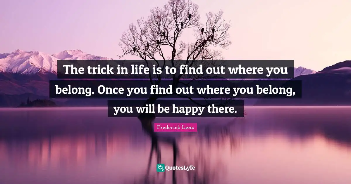The trick in life is to find out where you belong. Once you find out where you belong, you will be happy there.