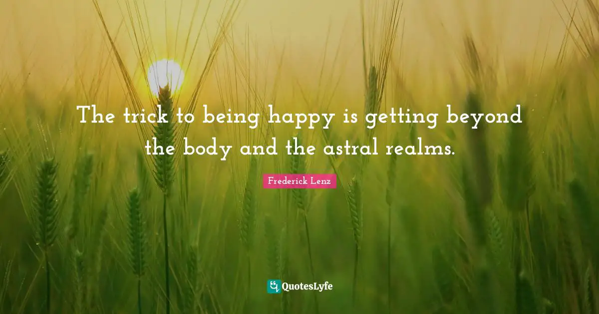 The trick to being happy is getting beyond the body and the astral realms.