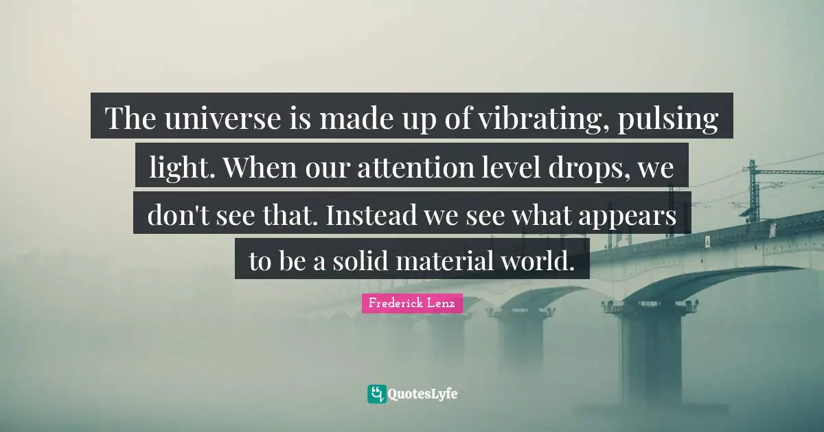 The universe is made up of vibrating, pulsing light. When our attention level drops, we don't see that. Instead we see what appears to be a solid material world.