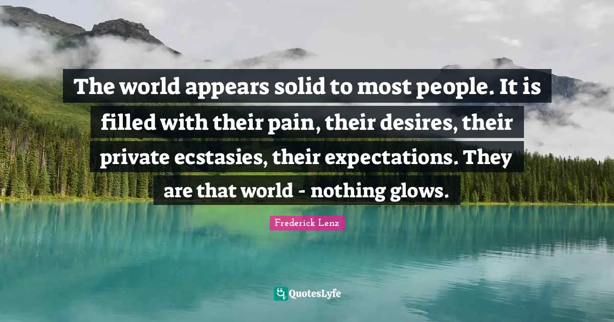 The world appears solid to most people. It is filled with their pain, their desires, their private ecstasies, their expectations. They are that world - nothing glows.