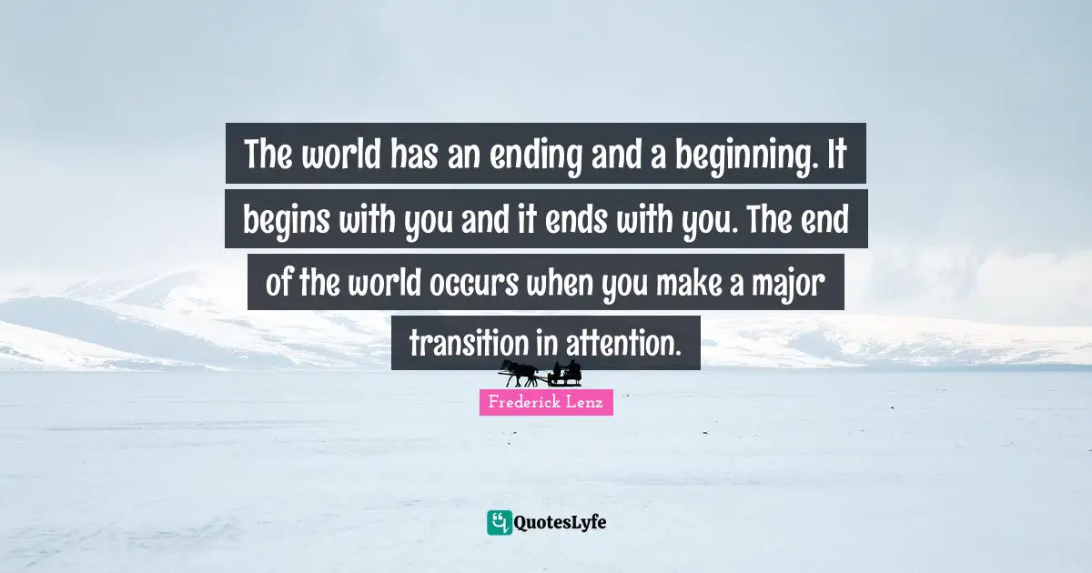 The world has an ending and a beginning. It begins with you and it ends with you. The end of the world occurs when you make a major transition in attention.